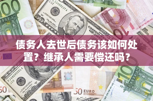 济南债务人去世后债务该如何处置？继承人需要偿还吗？
