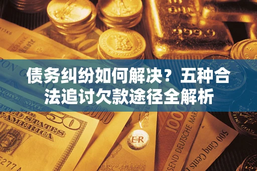 济南债务纠纷如何解决？五种合法追讨欠款途径全解析