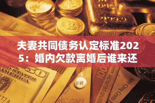 济南夫妻共同债务认定标准2025:婚内欠款离婚后谁来还? 济南夫妻共同债务认定标准2025:婚内欠款离婚后谁来还?