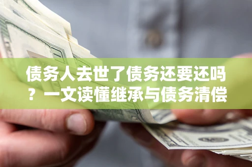 济南债务人去世了债务还要还吗？一文读懂继承与债务清偿