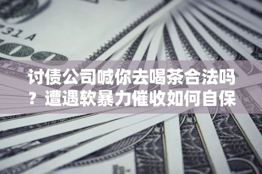 济南讨债公司喊你去喝茶合法吗？遭遇软暴力催收如何自保？