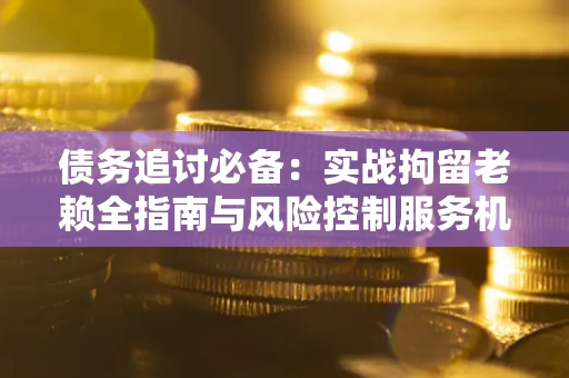济南债务追讨必备：实战拘留老赖全指南与风险控制服务机构推荐